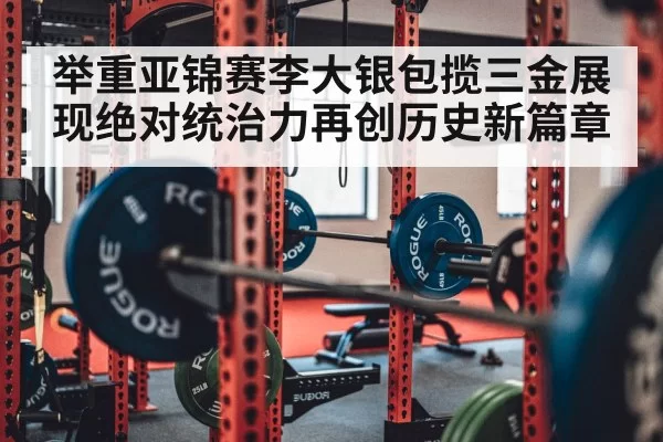 举重亚锦赛李大银包揽三金展现绝对统治力再创历史新篇章