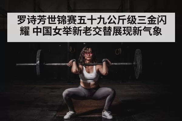 罗诗芳世锦赛五十九公斤级三金闪耀 中国女举新老交替展现新气象