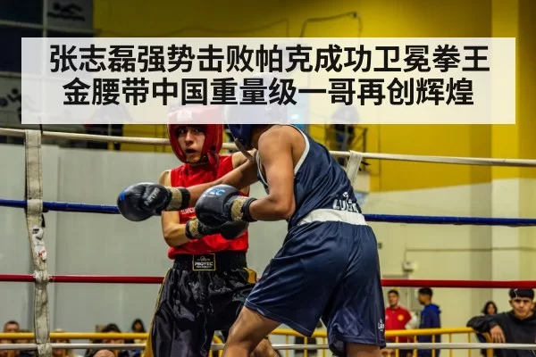 张志磊强势击败帕克成功卫冕拳王金腰带中国重量级一哥再创辉煌