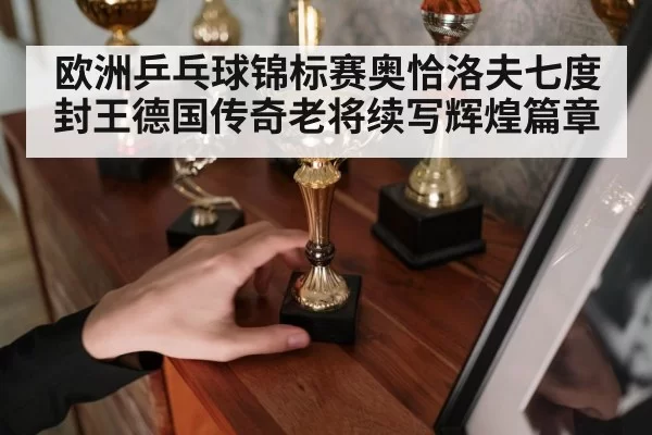 欧洲乒乓球锦标赛奥恰洛夫七度封王德国传奇老将续写辉煌篇章
