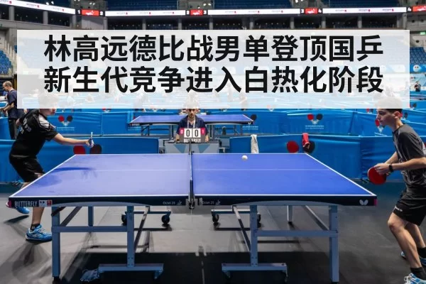 林高远德比战男单登顶国乒新生代竞争进入白热化阶段